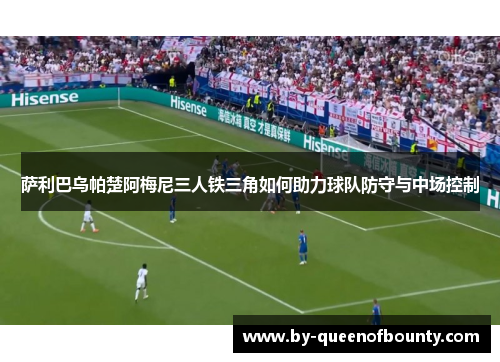 萨利巴乌帕楚阿梅尼三人铁三角如何助力球队防守与中场控制