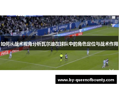 如何从战术视角分析瓦尔迪在球队中的角色定位与战术作用